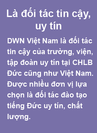 DWN Việt Nam - Trung Tâm Đào Tạo & Tư Vấn Du Học Nghề Đức Là đối tác tin cậy, uy tín. DWN Việt Nam là đối tác tin cậy của trường, viện, tập đoàn uy tín tại CHLB Đức cũng như Việt Nam. Được nhiều đơn vị lựa chọn là đối tác đào tạo tiếng Đức uy tín, chất lượng.